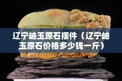 辽宁岫玉原石摆件（辽宁岫玉原石价格多少钱一斤）