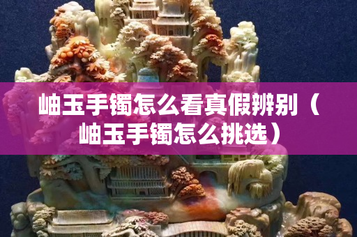 岫玉手镯怎么看真假辨别（岫玉手镯怎么挑选）