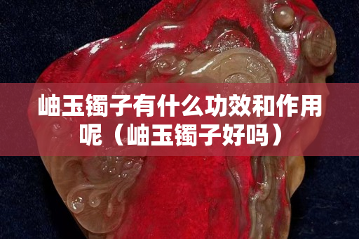 岫玉镯子有什么功效和作用呢（岫玉镯子好吗）
