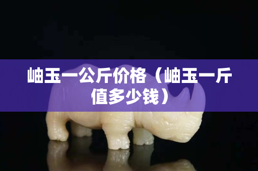 岫玉一公斤价格（岫玉一斤值多少钱）