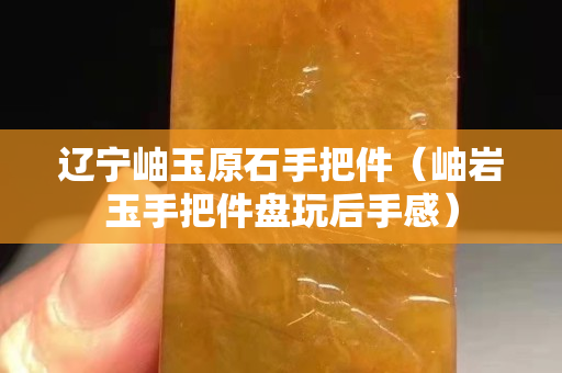 辽宁岫玉原石手把件（岫岩玉手把件盘玩后手感）