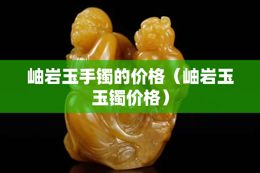 岫岩玉手镯的价格（岫岩玉玉镯价格）