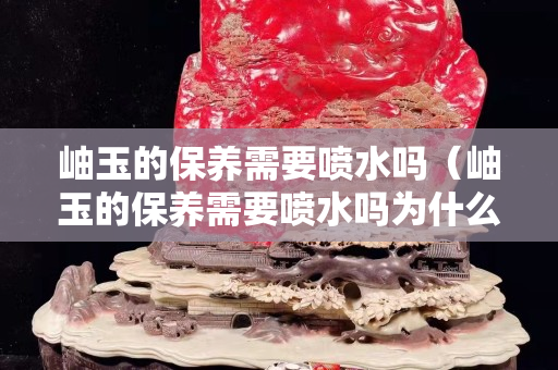 岫玉的保养需要喷水吗（岫玉的保养需要喷水吗为什么）