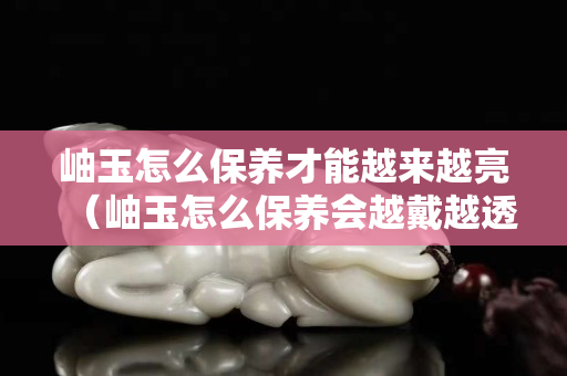 岫玉怎么保养才能越来越亮（岫玉怎么保养会越戴越透）