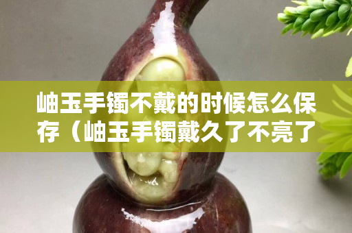 岫玉手镯不戴的时候怎么保存（岫玉手镯戴久了不亮了怎么办）
