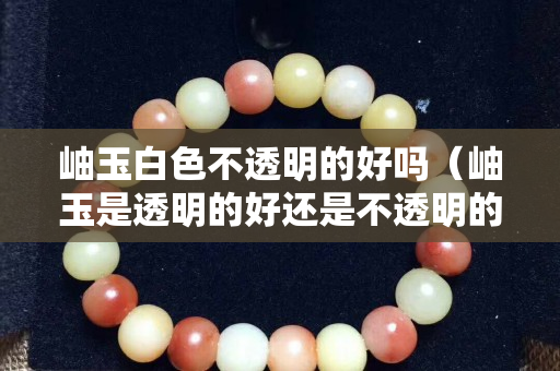 岫玉白色不透明的好吗（岫玉是透明的好还是不透明的好？）