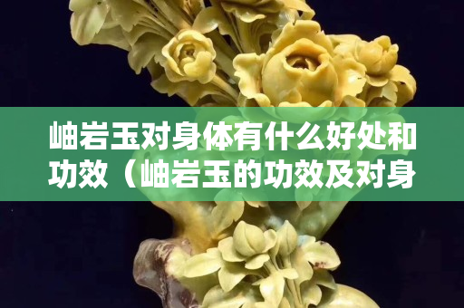 岫岩玉对身体有什么好处和功效（岫岩玉的功效及对身体的影响）