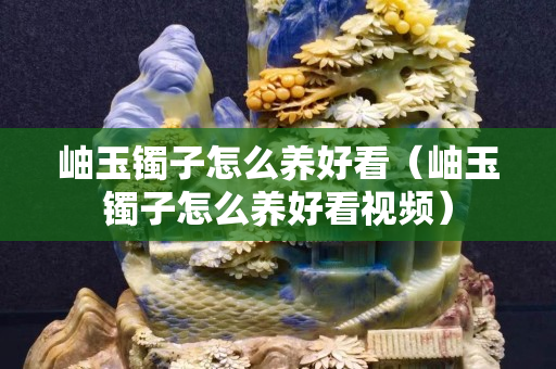 岫玉镯子怎么养好看（岫玉镯子怎么养好看视频）