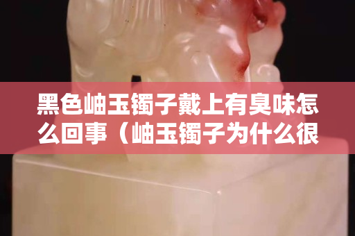 黑色岫玉镯子戴上有臭味怎么回事（岫玉镯子为什么很多黑点）