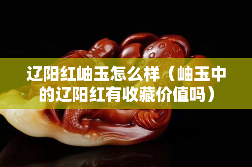 辽阳红岫玉怎么样（岫玉中的辽阳红有收藏价值吗）