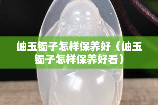 岫玉镯子怎样保养好（岫玉镯子怎样保养好看）