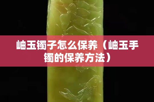 岫玉镯子怎么保养（岫玉手镯的保养方法）