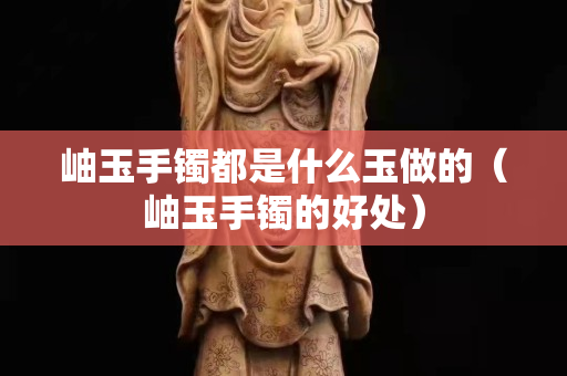 岫玉手镯都是什么玉做的（岫玉手镯的好处）