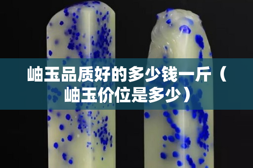 岫玉品质好的多少钱一斤（岫玉价位是多少）