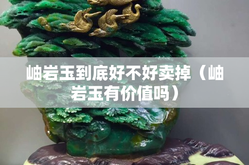岫岩玉到底好不好卖掉（岫岩玉有价值吗）