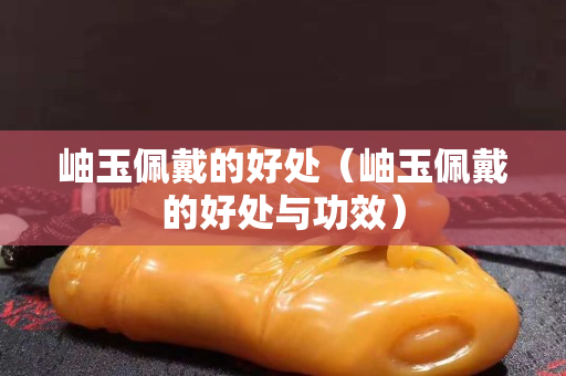 岫玉佩戴的好处（岫玉佩戴的好处与功效）