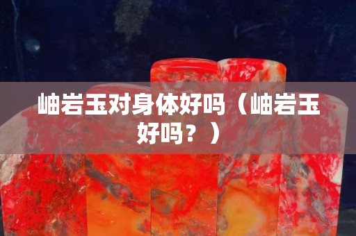 岫岩玉对身体好吗（岫岩玉好吗？）