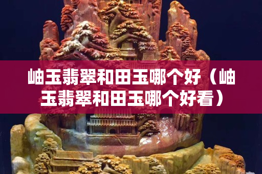 岫玉翡翠和田玉哪个好（岫玉翡翠和田玉哪个好看）