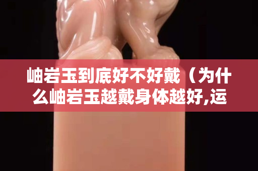 岫岩玉到底好不好戴（为什么岫岩玉越戴身体越好,运气也好？）