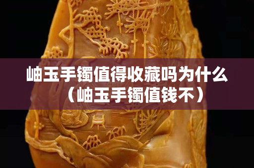岫玉手镯值得收藏吗为什么（岫玉手镯值钱不）