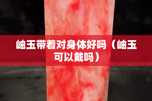 岫玉带着对身体好吗（岫玉可以戴吗）
