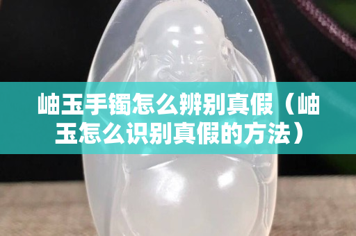 岫玉手镯怎么辨别真假（岫玉怎么识别真假的方法）