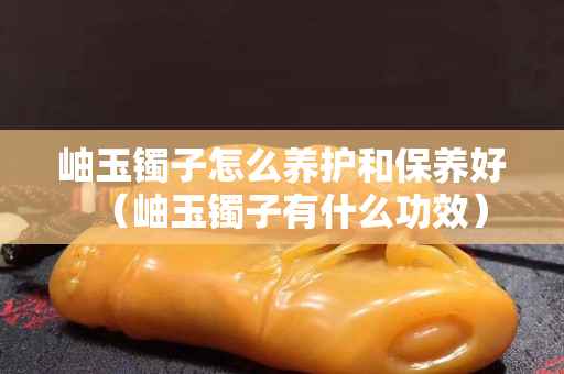 岫玉镯子怎么养护和保养好（岫玉镯子有什么功效）