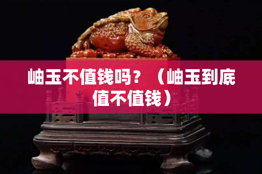 岫玉不值钱吗？（岫玉到底值不值钱）