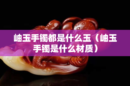 岫玉手镯都是什么玉（岫玉手镯是什么材质）