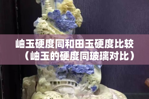 岫玉硬度同和田玉硬度比较（岫玉的硬度同玻璃对比）