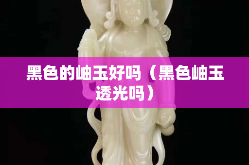 黑色的岫玉好吗（黑色岫玉透光吗）