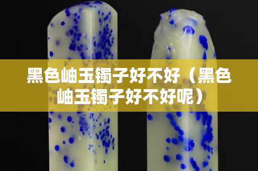 黑色岫玉镯子好不好（黑色岫玉镯子好不好呢）