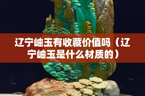 辽宁岫玉有收藏价值吗（辽宁岫玉是什么材质的）