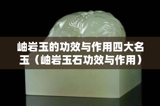 岫岩玉的功效与作用四大名玉（岫岩玉石功效与作用）