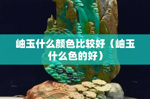 岫玉什么颜色比较好（岫玉什么色的好）