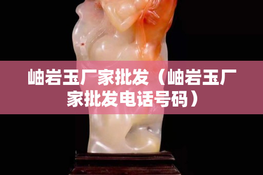 岫岩玉厂家批发（岫岩玉厂家批发电话号码）