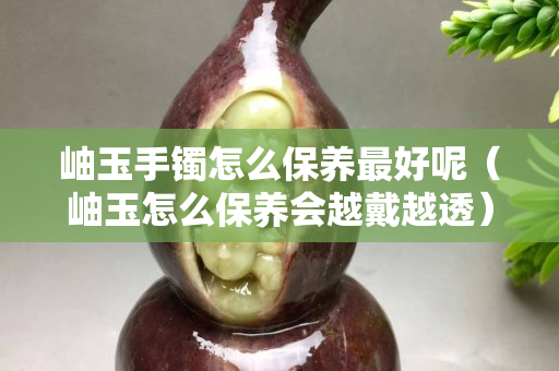 岫玉手镯怎么保养最好呢（岫玉怎么保养会越戴越透）