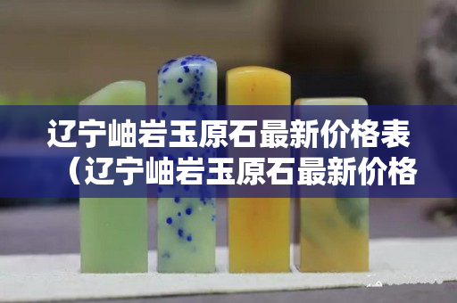 辽宁岫岩玉原石最新价格表（辽宁岫岩玉原石最新价格表及图片）
