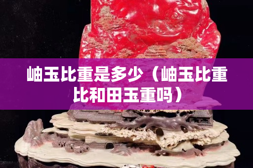 岫玉比重是多少（岫玉比重比和田玉重吗）