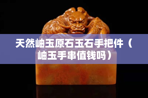 天然岫玉原石玉石手把件（岫玉手串值钱吗）