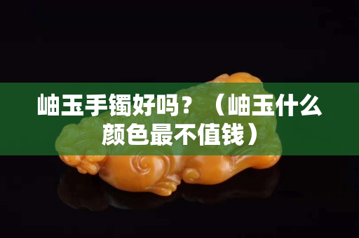 岫玉手镯好吗？（岫玉什么颜色最不值钱）