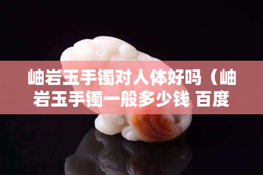 岫岩玉手镯对人体好吗（岫岩玉手镯一般多少钱 百度知道）