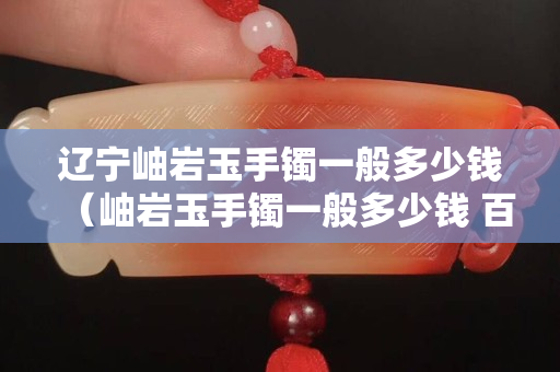 辽宁岫岩玉手镯一般多少钱（岫岩玉手镯一般多少钱 百度知道）
