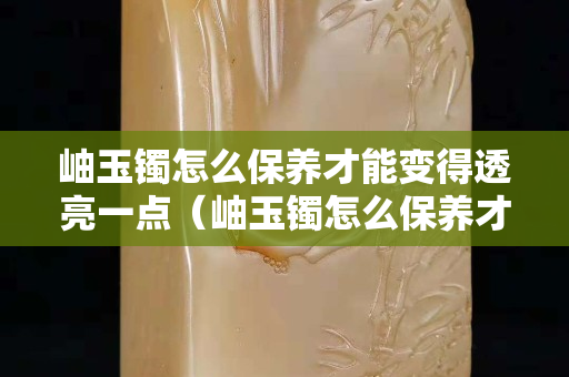 岫玉镯怎么保养才能变得透亮一点（岫玉镯怎么保养才能变得透亮一点呢）