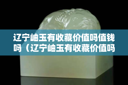 辽宁岫玉有收藏价值吗值钱吗（辽宁岫玉有收藏价值吗值钱吗知乎）