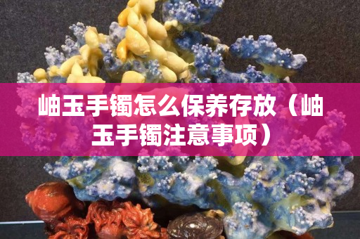 岫玉手镯怎么保养存放（岫玉手镯注意事项）