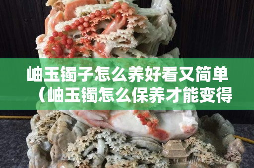 岫玉镯子怎么养好看又简单（岫玉镯怎么保养才能变得透亮）