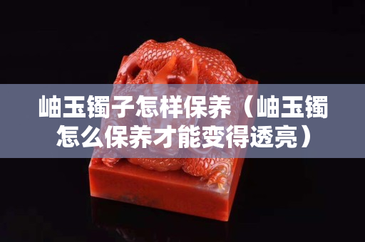 岫玉镯子怎样保养（岫玉镯怎么保养才能变得透亮）