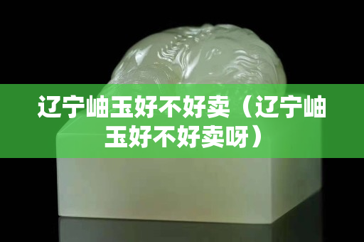 辽宁岫玉好不好卖（辽宁岫玉好不好卖呀）
