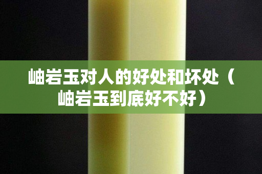 岫岩玉对人的好处和坏处（岫岩玉到底好不好）